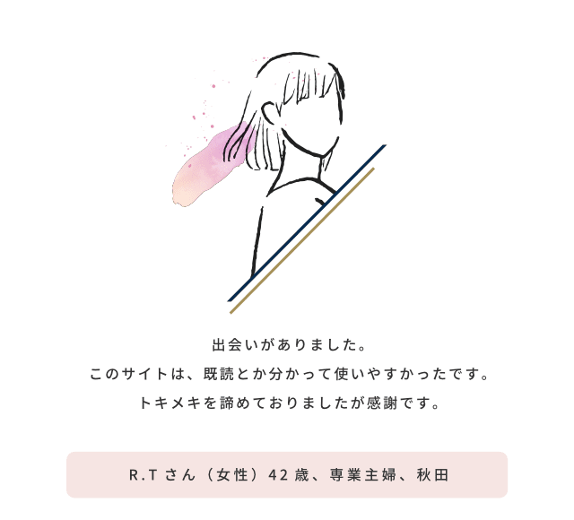 出会いがありました。このサイトは、既読とか分かって使いやすかったです。トキメキを諦めておりましたが感謝です／R.Tさん（女性）42歳、専業主婦、秋田