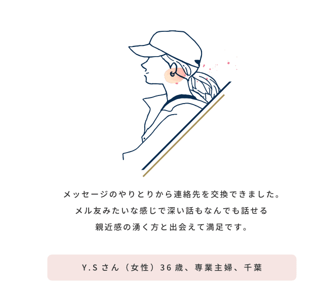 メッセージのやりとりから連絡先を交換できました。メル友みたいな感じで深い話もなんでも話せる親近感の湧く方と出会えて満足です／Y.Sさん（女性）36歳、専業主婦、千葉